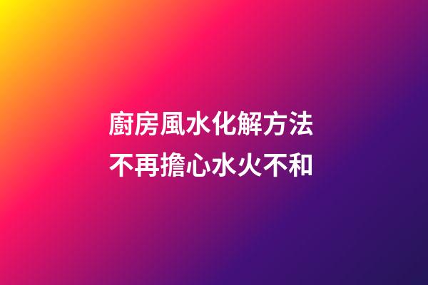 廚房風水化解方法 不再擔心水火不和